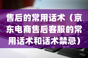 售后的常用话术（京东电商售后客服的常用话术和话术禁忌）