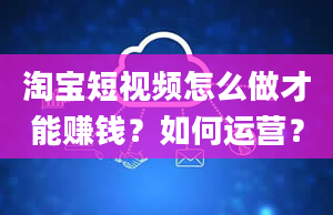 淘宝短视频怎么做才能赚钱？如何运营？