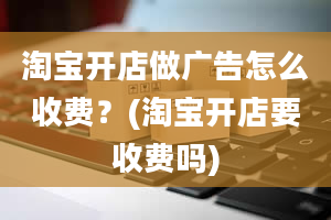 淘宝开店做广告怎么收费？(淘宝开店要收费吗)