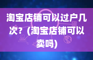 淘宝店铺可以过户几次？(淘宝店铺可以卖吗)