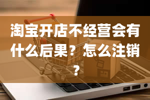 淘宝开店不经营会有什么后果？怎么注销？