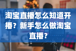 淘宝直播怎么知道开播？新手怎么做淘宝直播？