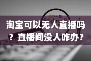 淘宝可以无人直播吗？直播间没人咋办？