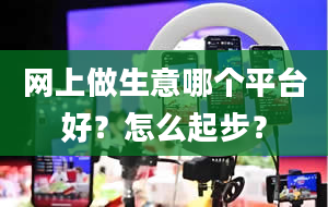 网上做生意哪个平台好？怎么起步？