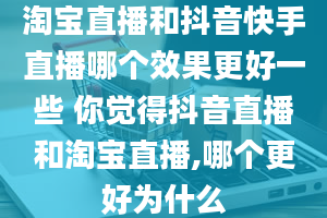 淘宝直播和抖音快手直播哪个效果更好一些 你觉得抖音直播和淘宝直播,哪个更好为什么