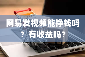 网易发视频能挣钱吗？有收益吗？