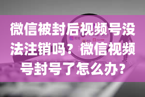 微信被封后视频号没法注销吗？微信视频号封号了怎么办？