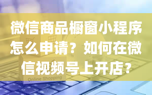 微信商品橱窗小程序怎么申请？如何在微信视频号上开店？