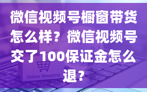 微信视频号橱窗带货怎么样？微信视频号交了100保证金怎么退？