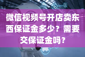 微信视频号开店卖东西保证金多少？需要交保证金吗？