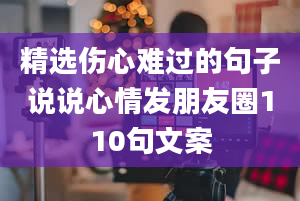 精选伤心难过的句子说说心情发朋友圈110句文案