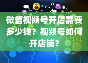 微信视频号开店需要多少钱？视频号如何开店铺？