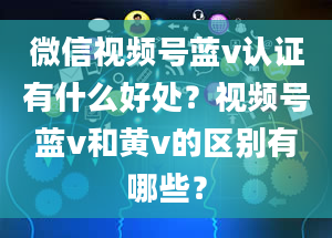 微信视频号蓝v认证有什么好处？视频号蓝v和黄v的区别有哪些？