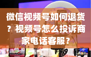 微信视频号如何退货？视频号怎么投诉商家电话客服？