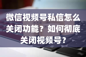 微信视频号私信怎么关闭功能？如何彻底关闭视频号？