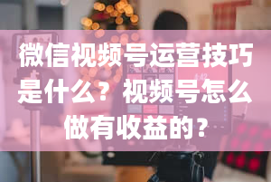 微信视频号运营技巧是什么？视频号怎么做有收益的？