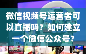 微信视频号运营者可以直播吗？如何建立一个微信公众号？