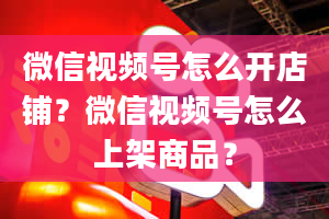 微信视频号怎么开店铺？微信视频号怎么上架商品？