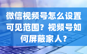 微信视频号怎么设置可见范围？视频号如何屏蔽家人？