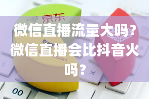 微信直播流量大吗？微信直播会比抖音火吗？