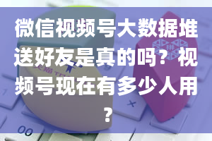 微信视频号大数据堆送好友是真的吗？视频号现在有多少人用？