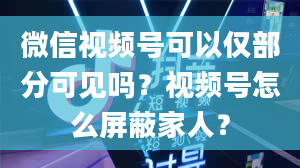 微信视频号可以仅部分可见吗？视频号怎么屏蔽家人？