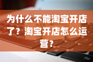 为什么不能淘宝开店了？淘宝开店怎么运营？