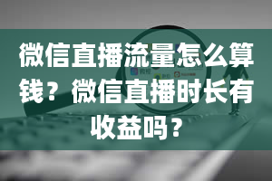 微信直播流量怎么算钱？微信直播时长有收益吗？