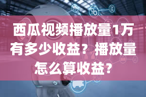 西瓜视频播放量1万有多少收益？播放量怎么算收益？