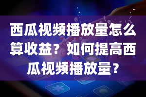 西瓜视频播放量怎么算收益？如何提高西瓜视频播放量？