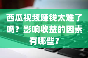 西瓜视频赚钱太难了吗？影响收益的因素有哪些？