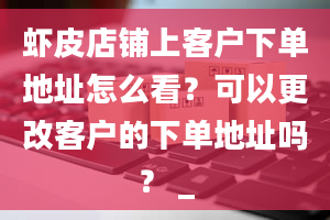 虾皮店铺上客户下单地址怎么看？可以更改客户的下单地址吗？ _