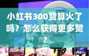 小红书300赞算火了吗？怎么获得更多赞？