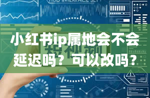 小红书ip属地会不会延迟吗？可以改吗？