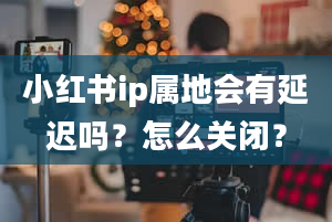 小红书ip属地会有延迟吗？怎么关闭？