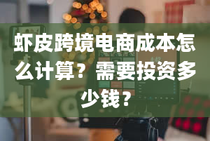 虾皮跨境电商成本怎么计算？需要投资多少钱？