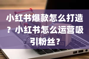 小红书爆款怎么打造？小红书怎么运营吸引粉丝？