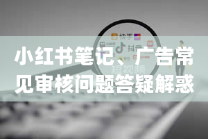 小红书笔记、广告常见审核问题答疑解惑