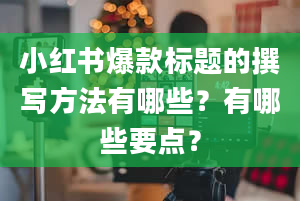 小红书爆款标题的撰写方法有哪些？有哪些要点？