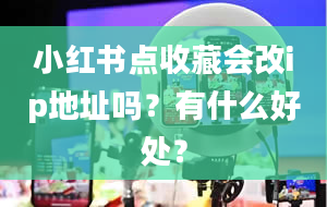 小红书点收藏会改ip地址吗？有什么好处？