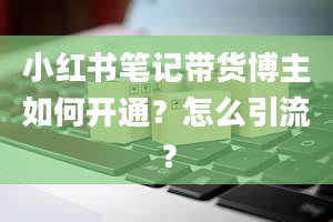 小红书笔记带货博主如何开通？怎么引流？