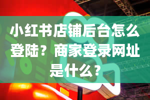 小红书店铺后台怎么登陆？商家登录网址是什么？