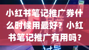 小红书笔记推广券什么时候用最好？小红书笔记推广有用吗？