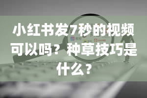 小红书发7秒的视频可以吗？种草技巧是什么？