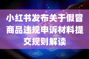 小红书发布关于假冒商品违规申诉材料提交规则解读