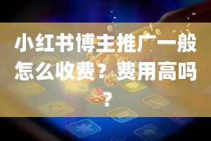 小红书博主推广一般怎么收费？费用高吗？