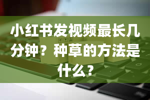 小红书发视频最长几分钟？种草的方法是什么？