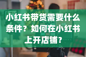 小红书带货需要什么条件？如何在小红书上开店铺？