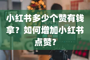 小红书多少个赞有钱拿？如何增加小红书点赞？