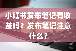 小红书发布笔记有收益吗？发布笔记注意什么？